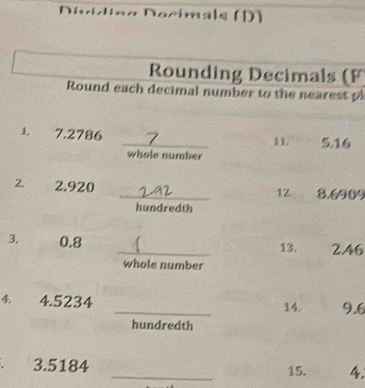 Nocímals (D) 
Rounding Decimals (F) 
Round each decimal number to the nearest p 
1 7.2786
_11. 5.16
whole number 
2. 2.920 _3. 6909
12 
hundredth 
3. 0.8
_13. 2A6
whole number 
_ 
4 4.5234
14. 9.6
hundredth 
3. 5184 _4. 
15.