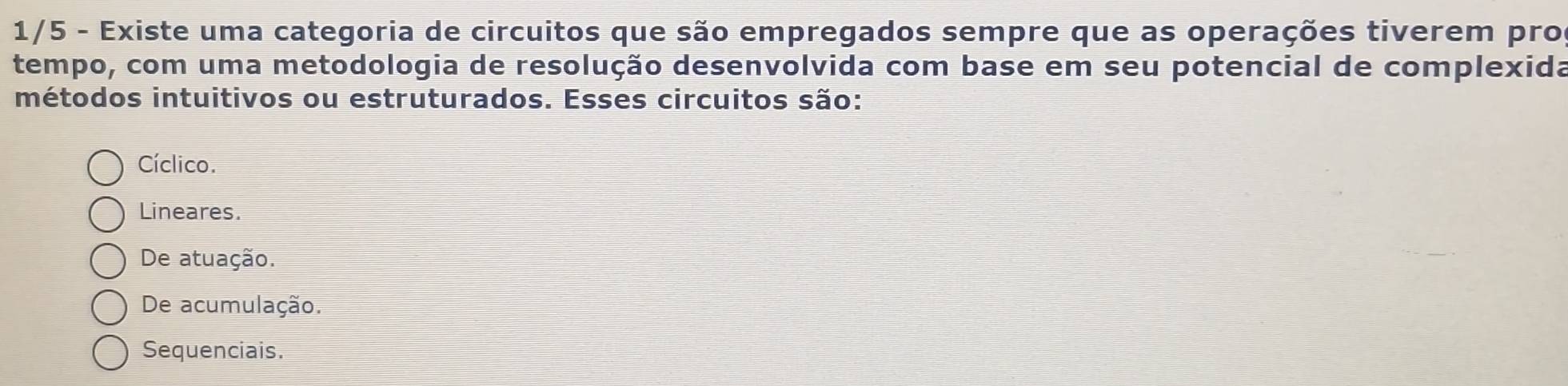 1/5 - Existe uma categoria de circuitos que são empregados sempre que as operações tiverem pro
tempo, com uma metodologia de resolução desenvolvida com base em seu potencial de complexida
métodos intuitivos ou estruturados. Esses circuitos são:
Cíclico.
Lineares.
De atuação.
De acumulação.
Sequenciais.