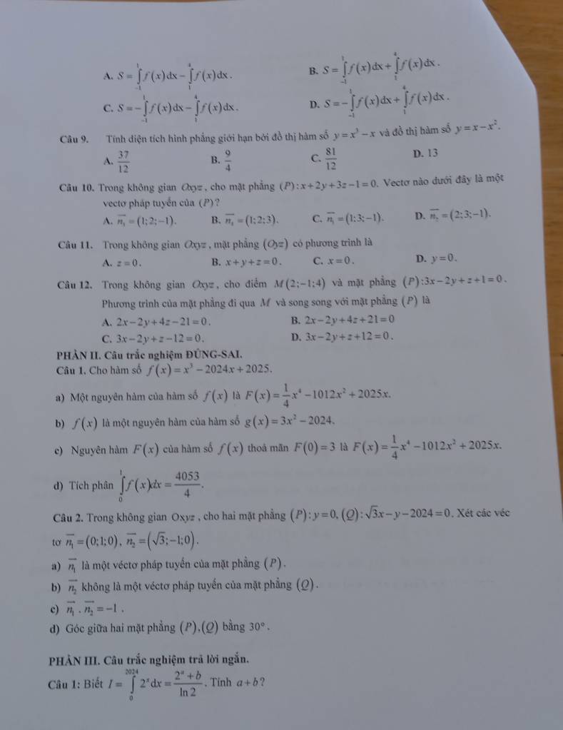 A. S=∈tlimits _(-1)^1f(x)dx-∈tlimits _1^(2f(x)dx.
B. S=∈tlimits _(-1)^1f(x)dx+∈tlimits _1^4f(x)dx.
C. S=-∈tlimits _(-1)^1f(x)dx-∈tlimits _1^4f(x)dx. D. S=-∈tlimits _(-1)^1f(x)dx+∈tlimits _1^4f(x)dx.
Câu 9. Tính diện tích hình phẳng giới hạn bởi đồ thị hàm số y=x^3)-x và đồ thị hàm số y=x-x^2.
A.  37/12   9/4   81/12  D. 13
B.
C.
Câu 10. Trong không gian a_y= , cho mặt phẳng (P):x+2y+3z-1=0. Vectơ nào dưới đây là một
vectơ pháp tuyến của (P)?
A. overline n_1=(1;2;-1). B. overline n_1=(1:2:3). C. overline n_1=(1:3;-1). D. overline n_1=(2;3;-1).
Câu 11. Trong không gian Oxyz , mặt phẳng (O_yz) có phương trình là
A. z=0. B. x+y+z=0. C. x=0. D. y=0.
Câu 12. Trong không gian Oxy= , cho điểm M(2;-1:4) và mặt phẳng (P):3x-2y+z+1=0.
Phương trình của mặt phẳng đi qua M và song song với mặt phẳng (P) là
A. 2x-2y+4z-21=0. B. 2x-2y+4z+21=0
D.
C. 3x-2y+z-12=0. 3x-2y+z+12=0.
PHẢN II. Câu trắc nghiệm ĐÚNG-SAI.
Câu 1. Cho hàm số f(x)=x^3-2024x+2025.
a) Một nguyên hàm của hàm số f(x) là F(x)= 1/4 x^4-1012x^2+2025x.
b) f(x) là một nguyên hàm của hàm số g(x)=3x^2-2024.
c) Nguyên hàm F(x) của hàm số f(x) thoå mãn F(0)=3 là F(x)= 1/4 x^4-1012x^2+2025x.
d) Tích phân ∈tlimits _0^(1f(x)dx=frac 4053)4.
Câu 2. Trong không gian Oxyz , cho hai mặt phẳng ( P):y=0.(Q :sqrt(3)x-y-2024=0. Xét các véc
to overline n_1=(0;1;0),overline n_2=(sqrt(3);-1;0).
a) overline n_1 là một véctơ pháp tuyến của mặt phầng (P).
b) vector n_2 không là một véctơ pháp tuyến của mặt phẳng (Q).
c) vector n_1· vector n_2=-1.
d) Góc giữa hai mặt phẳng (P),(Q) bằng 30°.
PHẢN III. Câu trắc nghiệm trã lời ngắn.
Câu 1: Biết I=∈tlimits _0^((2014)2^x)dx= (2^a+b)/ln 2 . Tỉnh a+b ?