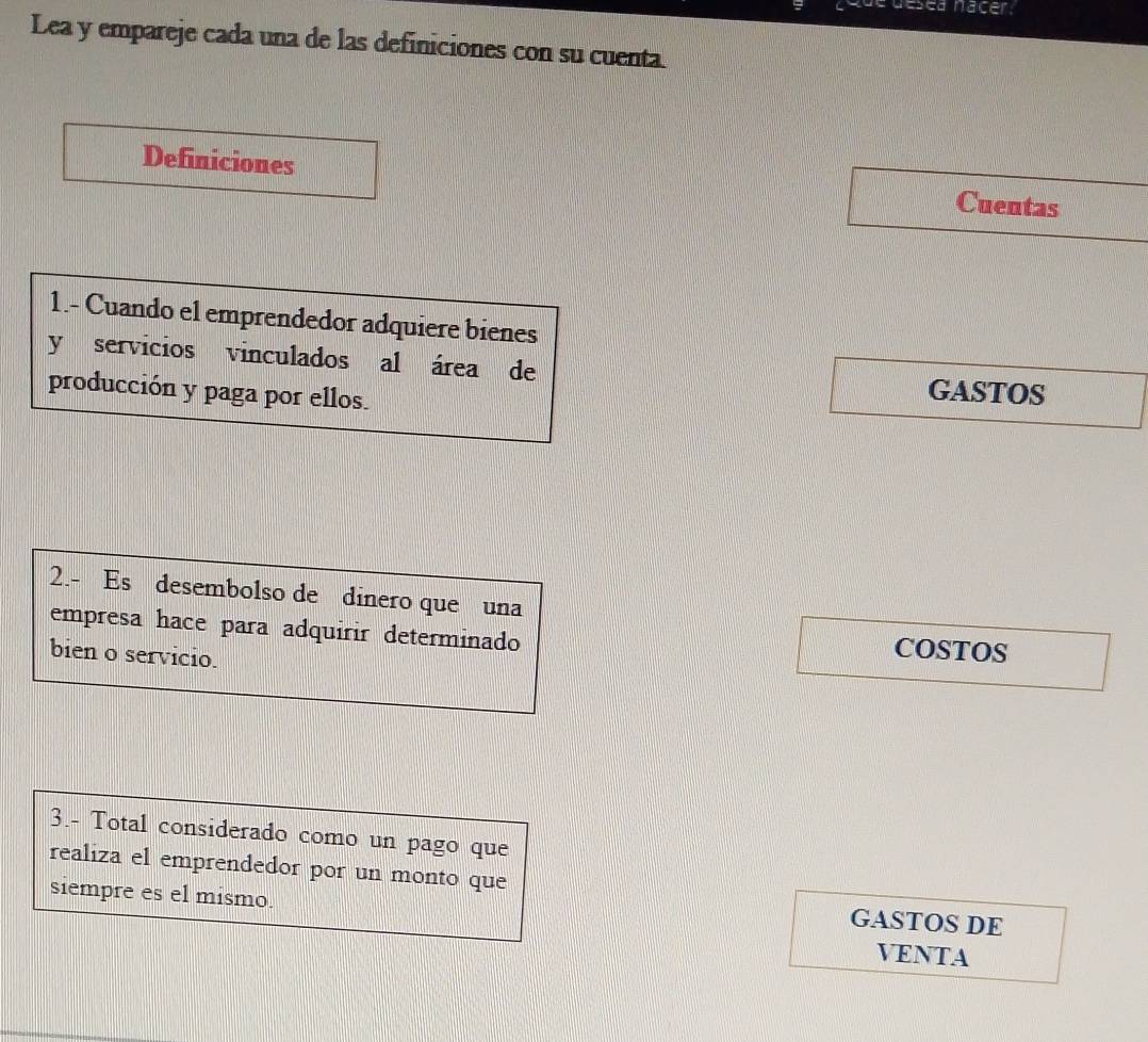 que désea nacer 
Lea y empareje cada una de las definiciones con su cuenta. 
Definiciones Cuentas 
1.- Cuando el emprendedor adquiere bienes 
y servicios vinculados al área de GASTOS 
producción y paga por ellos. 
2.- Es desembolso de dinero que una 
empresa hace para adquirir determinado 
bien o servicio. 
COSTOS 
3.- Total considerado como un pago que 
realiza el emprendedor por un monto que 
siempre es el mismo. 
GASTOS DE 
VENTA