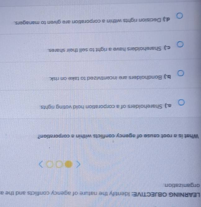 LEARNING OBJECTIVE: Identify the nature of agency conflicts and the a
organization.
What is a root cause of agency conflicts within a corporation?
a.) Shareholders of a corporation hold voting rights.
b.) Bondholders are incentivized to take on risk.
c.) Shareholders have a right to sell their shares.
d.) Decision rights within a corporation are given to managers.