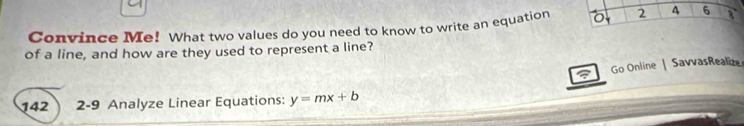 2 4 6 
Convince Me! What two values do you need to know to write an equation a 
of a line, and how are they used to represent a line? 
Go Online | SavvasRealize 
142 2-9 Analyze Linear Equations: y=mx+b