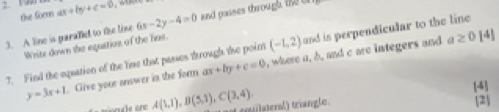 the for ax+by+c=0
3. A line is paralied to the line 6x-2y-4=0 and passes through t 
Write down the equation of the Tae.
a≥ 0[4]
7. Find the equation of the line that passes through te poin ax+by+c=0 (-1,2) and is perpendicular to the line
y=3x+1. Give your answer in the form , where a, b, and c are integers and 
[4]
A(1,1), B(5,1), C(3,4), of cquldenal) triangle. [2]