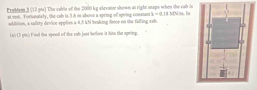 Problem 3 [12 pts] The cable of the 2000 kg elevator shown at right snaps when the cab is 
at rest. Fortunately, the cab is 3.6 m above a spring of spring constant k=0.18MN/m. In 
addition, a safety device applies a 4.5 kN braking force on the falling cab. 
(a) (3 pts) Find the speed of the cab just before it hits the spring.