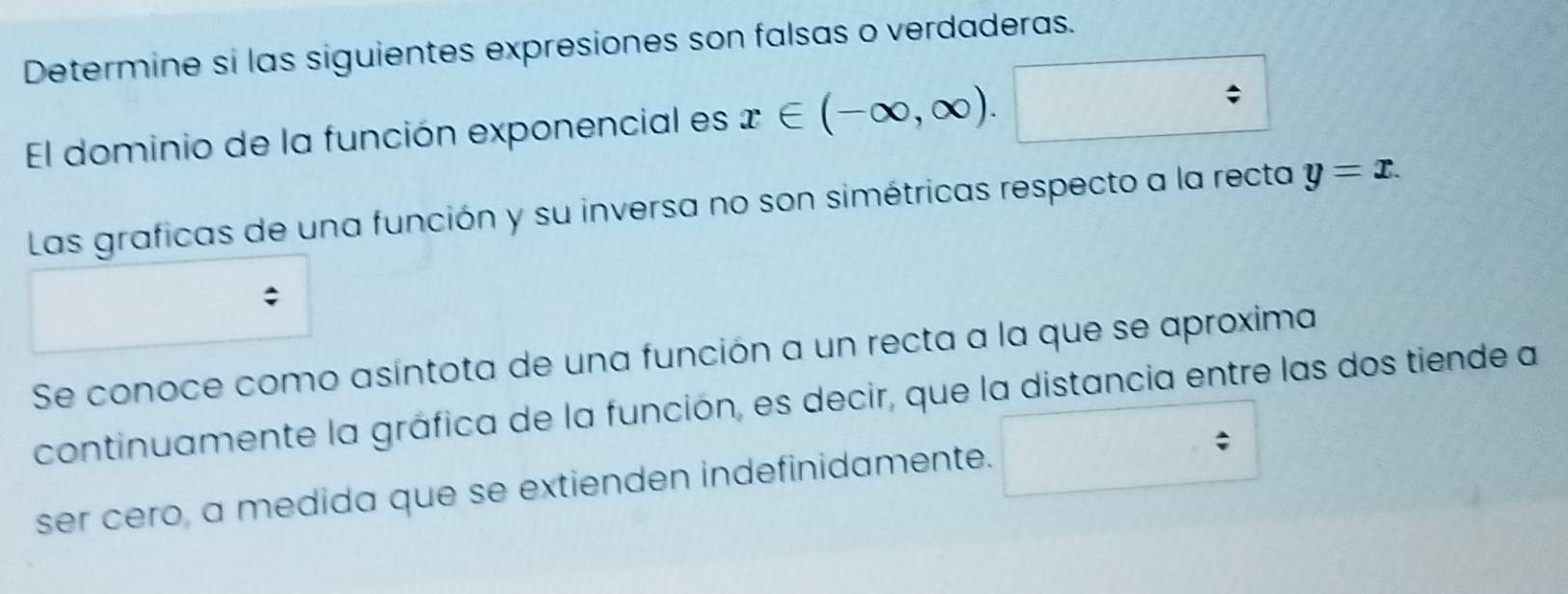 Determine si las siguientes expresiones son falsas o verdaderas. 
El dominio de la función exponencial es x∈ (-∈fty ,∈fty ). / 
Las graficas de una función y su inversa no son simétricas respecto a la recta y=x. 
Se conoce como asíntota de una función a un recta a la que se aproxima 
continuamente la gráfica de la función, es decir, que la distancia entre las dos tiende a 
/ 
ser cero, a medida que se extienden indefinidamente.