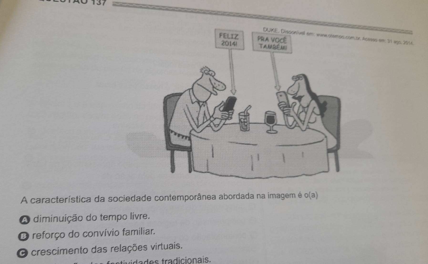 0 137
.br. Acesso em: 31 ago. 2014.
A característica da sociedade contemporânea abordada na imagem é o(a)
A diminuição do tempo livre.
O reforço do convívio familiar.
O crescimento das relações virtuais.
ta tradicionais.