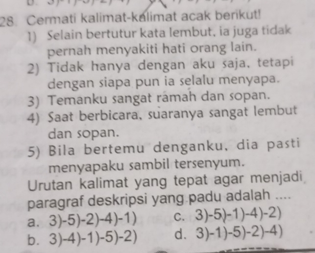 Cermati kalimat-kalimat acak berikut!
1) Selain bertutur kata lembut, ia juga tidak
pernah menyakiti hati orang lain.
2) Tidak hanya dengan aku saja, tetapi
dengan siapa pun ia selalu menyapa.
3) Temanku sangat ramah dan sopan.
4) Saat berbicara, suaranya sangat lembut
dan sopan.
5) Bila bertemu denganku, dia pasti
menyapaku sambil tersenyum.
Urutan kalimat yang tepat agar menjadi
paragraf deskripsi yang padu adalah ....
a. 3)-5)-2)-4)-1) C. 3)-5(-1)-4)-2)
b. 3)-4)-1)-5)-2) d. 3)-1)-5)-2)-4)