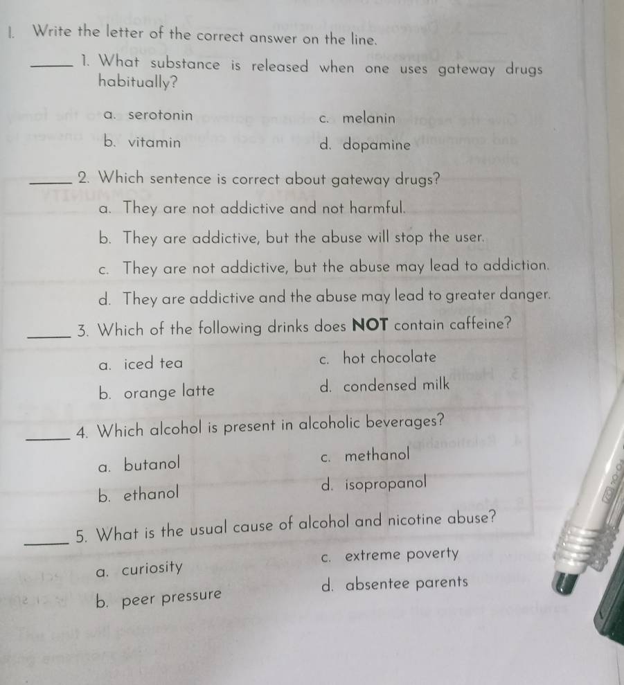 Write the letter of the correct answer on the line.
_1. What substance is released when one uses gateway drugs
habitually?
a. serotonin c. melanin
b. vitamin d. dopamine
_2. Which sentence is correct about gateway drugs?
a. They are not addictive and not harmful.
b. They are addictive, but the abuse will stop the user.
c. They are not addictive, but the abuse may lead to addiction.
d. They are addictive and the abuse may lead to greater danger.
_3. Which of the following drinks does NOT contain caffeine?
a. iced tea c. hot chocolate
b. orange latte d. condensed milk
_4. Which alcohol is present in alcoholic beverages?
a. butanol c. methanol
a 
b. ethanol d. isopropanol
s 
K
_5. What is the usual cause of alcohol and nicotine abuse?
c. extreme poverty
a. curiosity
d. absentee parents
b. peer pressure