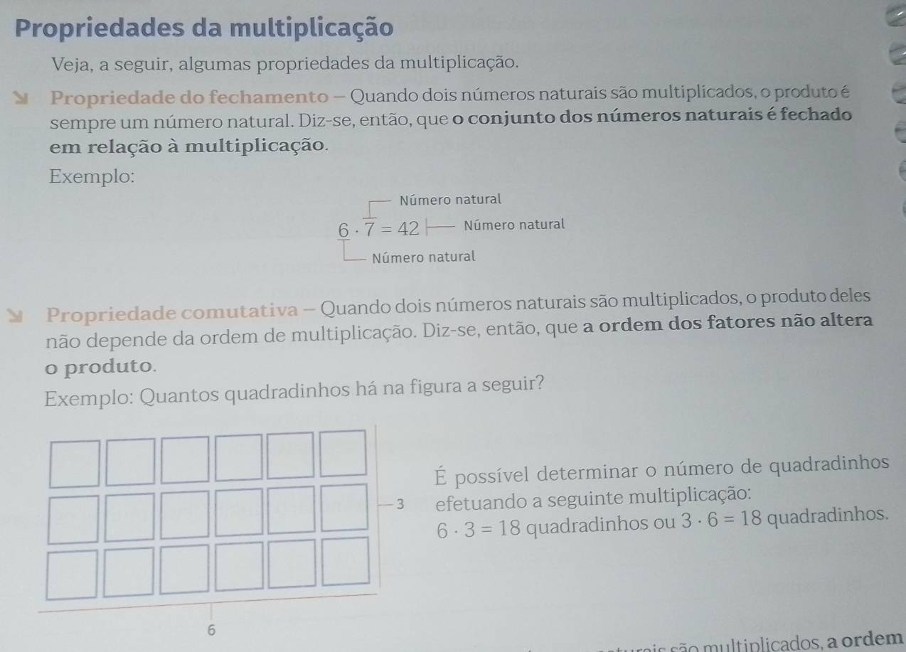 Propriedades da multiplicação 
Veja, a seguir, algumas propriedades da multiplicação. 
Propriedade do fechamento - Quando dois números naturais são multiplicados, o produto é 
sempre um número natural. Diz-se, então, que o conjunto dos números naturais é fechado 
em relação à multiplicação. 
Exemplo: 
Número natural
6· overline 7=42 Número natural 
Número natural 
Propriedade comutativa — Quando dois números naturais são multiplicados, o produto deles 
não depende da ordem de multiplicação. Diz-se, então, que a ordem dos fatores não altera 
o produto. 
Exemplo: Quantos quadradinhos há na figura a seguir? 
É possível determinar o número de quadradinhos 
efetuando a seguinte multiplicação:
6· 3=18 quadradinhos ou 3· 6=18 quadradinhos. 
a s t plicados a ordem