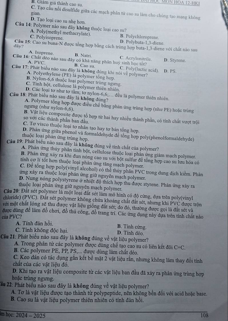 BAT Học MôN HOa 2-HK
B. Giảm giá thành cao su.
C. Tạo cầu nối disulfide giữa các mạch phân tử cao su làm cho chúng tạo mạng không
gian.
D. Tạo loại cao su nhẹ hơn.
Câu 14: Polymer nào sau đây không thuộc loại cao su?
A. Poly(methyl methacrylate). B. Polychloroprene.
C. Polyisoprene. D. Polybuta-1,3-diene.
Câu 15: Cao su buna-N được tổng hợp bằng cách trùng hợp buta-1,3-diene với chất nào sau
đây?
A. Isoprene. B. Natri. C. Acrylonitrile. D. Styrene.
Câu 16: Chất dẻo nào sau đây có khả năng phân huỷ sinh học tốt?
A. PVC. B. Cao su. C. Poly(lactic acid). D. PS.
Câu 17: Phát biểu nào sau đây là không đúng khi nói về polymer?
A. Polyethylene (PE) là polymer tổng hợp.
B. Nylon-6,6 thuộc loại polymer trùng ngưng.
C. Tinh bột, cellulose là polymer thiên nhiên.
D. Các loại tơ như tơ tằm; tơ nylon-6,6;. đều là polymer thiên nhiên.
Câu 18: Phát biểu nào sau đây là không đúng?
A. Polymer tổng hợp được điều chế bằng phản ứng trùng hợp (như PE) hoặc trùng
ngưng (như nylon-6,6).
B. Vật liệu composite được tổ hợp từ hai hay nhiều thành phần, có tính chất vượt trội
so với các thành phần ban đầu.
C. Tơ visco thuộc loại tơ nhân tạo hay tơ bán tổng hợp.
D. Phản ứng giữa phenol và formaldehyde đề tổng hợp poly(phenolformaldehyde)
thuộc loại phản ứng trùng hợp.
Câu 19: Phát biểu nào sau đây là không đúng về tính chất của polymer?
A. Phản ứng thủy phân tinh bột, cellulose thuộc loại phản ứng giảm mạch polymer.
B. Phản ứng xảy ra khi đun nóng cao su với bột sulfur đề tổng hợp cao su lưu hóa có
tính cơ lí tốt hơn thuộc loại phản ứng tăng mạch polymer.
C. Để tổng hợp poly(vinyl alcohol) có thể thủy phân PVC trong dung dịch kiểm. Phản
ứng xảy ra thuộc loại phản ứng giữ nguyên mạch polymer.
D. Nung nóng polystyrene ở nhiệt độ thích hợp thu được styrene. Phản ứng xảy ra
thuộc loại phản ứng giữ nguyên mạch polymer.
Câu 20: Đất sét polymer là một loại đất sét làm mô hình có độ cứng, dựa trên poly(vinyl
chloride) (PVC). Đất sét polymer không chứa khoáng chất đất sét, nhưng khi PVC được trộn
mới một chất lỏng sẽ thu được vật liệu giống đất sét; do đó, thường được gọi là đất sét và
được dùng để làm đồ chơi, đồ thủ công, đồ trang trí. Các ứng dụng này dựa trên tính chất nào
của PVC?
A. Tính đàn hồi. B. Tính cứng.
C. Tính không độc hại. D. Tính dẻo.
Câu 21: Phát biểu nào sau đây là không đúng về vật liệu polymer?
A. Trong phân tử các polymer được dùng chế tạo cao su có liên kết đôi C=C.
B. Các polymer PE, PP, PS,... được dùng làm chất dẻo.
C. Keo dán có tác dụng gắn kết bề mặt 2 vật liệu rắn, nhưng không làm thay đổi tính
chất của các vật liệu đó.
D. Khi tạo ra vật liệu composite từ các vật liệu ban đầu đã xảy ra phản ứng trùng hợp
hoặc trùng ngưng.
2âu 22: Phát biểu nào sau đây là không đúng về vật liệu polymer?
A. Tơ là vật liệu được tạo thành từ polypeptide, nên không bền đối với acid hoặc base.
B. Cao su là vật liệu polymer thiên nhiên có tính đàn hồi.
im học: 2024- 2025 108