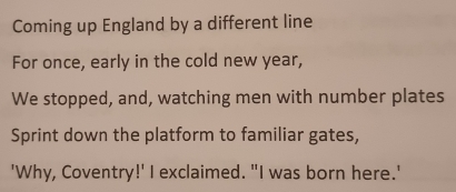 Coming up England by a different line 
For once, early in the cold new year, 
We stopped, and, watching men with number plates 
Sprint down the platform to familiar gates, 
'Why, Coventry!' I exclaimed. "I was born here.'