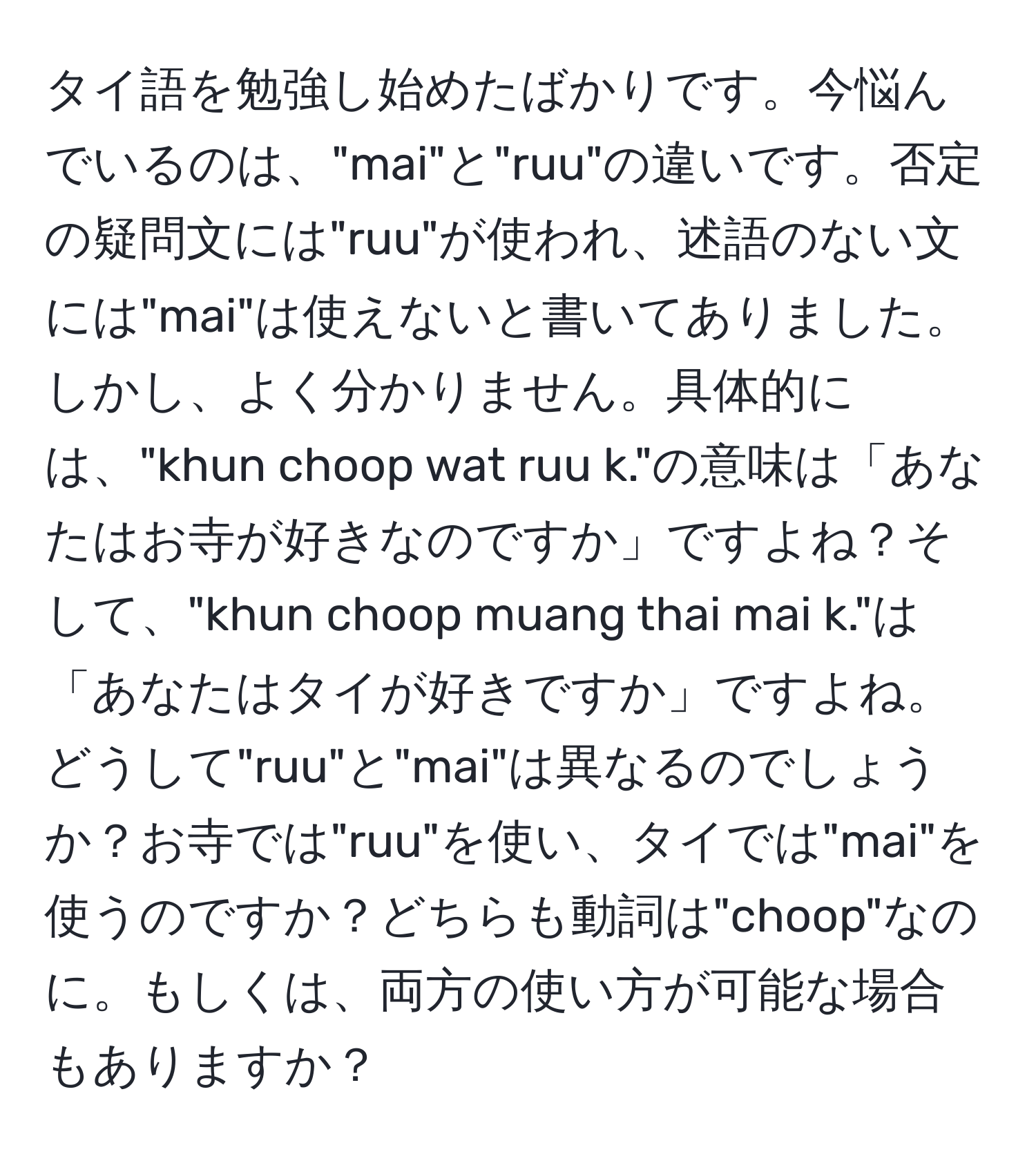 タイ語を勉強し始めたばかりです。今悩んでいるのは、"mai"と"ruu"の違いです。否定の疑問文には"ruu"が使われ、述語のない文には"mai"は使えないと書いてありました。しかし、よく分かりません。具体的には、"khun choop wat ruu k."の意味は「あなたはお寺が好きなのですか」ですよね？そして、"khun choop muang thai mai k."は「あなたはタイが好きですか」ですよね。どうして"ruu"と"mai"は異なるのでしょうか？お寺では"ruu"を使い、タイでは"mai"を使うのですか？どちらも動詞は"choop"なのに。もしくは、両方の使い方が可能な場合もありますか？