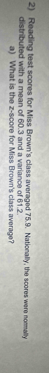 Reading test scores for Miss Brown's class averaged 75.9. Nationally, the scores were normally 
distributed with a mean of 60.3 and a variance of 61.2. 
a) What is the z-score for Miss Brown's class average?