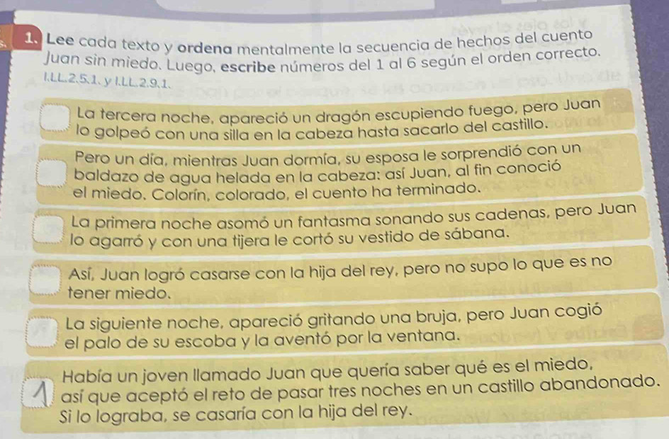 Lee cada texto y ordena mentalmente la secuencia de hechos del cuento 
Juan sin miedo. Luego, escribe números del 1 al 6 según el orden correcto. 
I.LL. 2. 5. 1. y I.LL. 2. 9. 1. 
La tercera noche, apareció un dragón escupiendo fuego, pero Juan 
lo golpeó con una silla en la cabeza hasta sacarlo del castillo. 
Pero un día, mientras Juan dormía, su esposa le sorprendió con un 
baldazo de agua helada en la cabeza: así Juan, al fin conoció 
el miedo. Colorín, colorado, el cuento ha terminado. 
La primera noche asomó un fantasma sonando sus cadenas, pero Juan 
lo agarró y con una tijera le cortó su vestido de sábana. 
Así, Juan logró casarse con la hija del rey, pero no supo lo que es no 
tener miedo. 
La siguiente noche, apareció gritando una bruja, pero Juan cogió 
el palo de su escoba y la aventó por la ventana. 
Había un joven llamado Juan que quería saber qué es el miedo, 
así que aceptó el reto de pasar tres noches en un castillo abandonado. 
Si lo lograba, se casaría con la hija del rey.