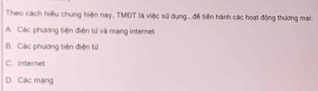 Theo cách hiếu chung hiện nay, TMĐT là việc sử dụng....đế tiến hành các hoạt động thương mại:
A. Các phương tiện điện tử và mạng internet
B. Các phương tiện điện tử
C. Internet
D. Các mạng