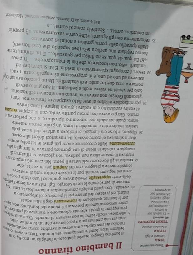 Testo marrativo Il bambino tiranno
TENA
Genitorr e figl
TITOLO Il bambino Giorgio, benché giudicato in famiglia un prodigio de
Z bambino arammo  bellezza física, bontá e intelligenza, era temuto. Tutti vivevano so
TEMPO PREVISTO líncubo deí suoi capricci, ma nessuno avrebbe osato confessaro
60 minuti anzi era una continua gara a proclamare che un bambino caro,
- 15 minuti per s affetruoso, docile come lui non esisteva al mondo. Ciascuno volev
la lectuóa primeggíare in questa sfrenata adorazione e tremava al pensiero d
- 20 mituti per poter involontaríamente provocare il pianto del bambino: non tant
esecunione
degli esercizi per le lacrime, quanto per le riprovazioni degli altrí adulti
- 25 minuti per Infatti, col pretesto dell'amore per il piccolo, essi sfogavano a
la scritture  1  vicenda i loro spiriti maligni controllandosi e facendosì la spia. Ma
paurose di per sé erano le ire di Giorgio. Egli misurava bene l'effetto
delle varie rappresaglie. Perciò aveva graduato l'uso delle proprie
armí nei seguenti termini: per le piccole contrarietà si metteva
semplicemente a piangere, con dei singulti per la verità, che
15 sembrava gli dovessero schiantare il petto. Nei casi più importanti,
metteva il muso e allora non parlava, non giocava, si rifiutava di
mangiare: ciò che in meno di una giornata portava la famiglia alla
costernazione. Nelle circostanze ancor più gravi le tattiche erano
due: o simulava di essere assalito da misteriosi dolori alle ossa
2 Oppure, e forse era il peggio, si metteva a urlare; dalla sua gola
usciva, ininterrotto e immobile di tono, un grido estremamente
acuto, quale noi adulti non sapremmo riprodurre, e che perforava il
cranio. Giorgio aveva ben presto partita vinta, con la doppía voluta
di venire soddisfatto e di vedere i grandi litigare. L'uno finiva
25 per rinfacciare all'altro di aver fatto esasperare l’innocente. Per i
giocattoli Giorgio non aveva mai avuto una sincera inclinazione.
Solo per vanîtà ne voleva molti e bellissimi. Il suo gusto era di
portare a casa due tre amici e di sbalordirli. Da un piccolo armadio
estraeva ad uno ad uno, e in progressione di magnificenza, i suoi
30 tesori. I compagni spasimavano di invidia. E lui si divertiva ad
umiliarli. «No, non toccare tu che hai le mani sporche. Ti piace
eh? Dà qua, dà qua, se no finisci per guastarlo.. E tu, dimmi, te ne
hanno regalato uno anche a te?» (ben sapendo che cost non era).
Dallo spíraglio della porta, genitori e nonni lo covavano
35 teneramente con gli sguardi. «Che caro» sussurravano. «É proprio
un omettino, ormai... Sentitelo come si stima!..»
Rid, e adatt, da D. Buzzati, Sessants rucconn, Mondadori