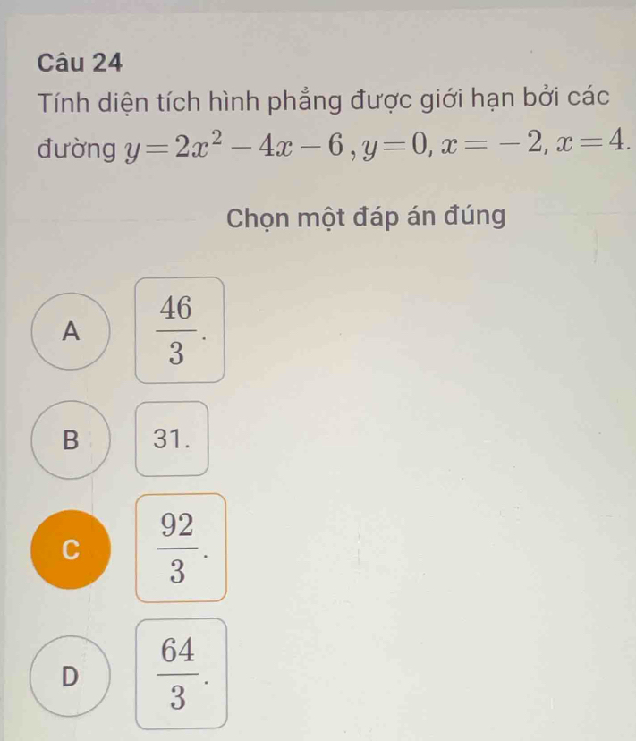 Tính diện tích hình phẳng được giới hạn bởi các
đường y=2x^2-4x-6, y=0, x=-2, x=4. 
Chọn một đáp án đúng
A  46/3 .
B 31.
C  92/3 .
D  64/3 .