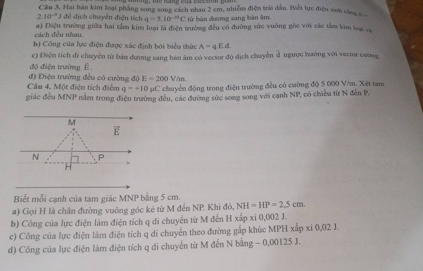 dtong, the nang của electron giam.
Câu 3. Hai bản kim loại phẳng song song cách nhau 2 cm, nhiễm điện trái dấu. Biết lực điện sính công A
2.10^(-9)J để dịch chuyển điện tích q=5.10^(-10)C từ bản dương sang bản âm.
a) Điện trường giữa hai tấm kim loại là điện trường đều có đường sức vuông góc với các tấm kim loại và
cách đều nhau.
b) Công của lực điện được xác định bởi biểu thức A=q.E.d.
c) Điện tích di chuyển từ bản dương sang bản âm có vector độ dịch chuyển d ngược hướng với vector cường
độ điện trường vector E.
d) Điện trường đều có cường độ E=200V/m.
Câu 4. Một điện tích điểm q=+10 mu C C chuyển động trong điện trường đều có cường độ 5 000 V/m. Xét tam
giác đều MNP nằm trong điện trường đều, các đường sức song song với cạnh NP, có chiều từ N đến P.
Biết mỗi cạnh của tam giác MNP bằng 5 cm.
a) Gọi H là chân đường vuông góc kẻ từ M đến NP. Khi đó, NH=HP=2,5cm.
b) Công của lực điện làm điện tích q di chuyển từ M đến H xấp xi 0,002 J.
c) Công của lực điện làm điện tích q di chuyển theo đường gấp khúc MPH xấp xi 0,02 J.
d) Công của lực điện làm điện tích q di chuyển từ M đến N bằng - 0,00125 J.