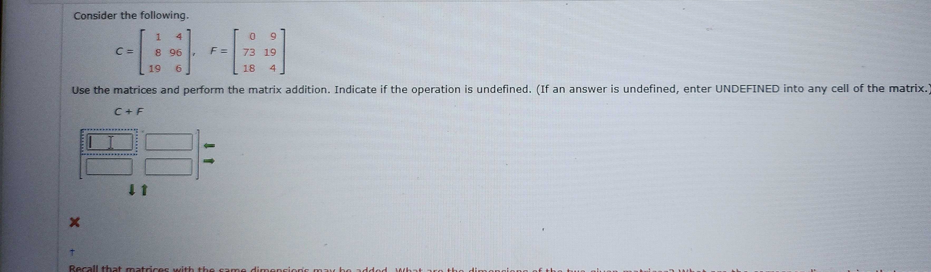 Consider the following.
Use the matrices and perform the matrix addition. Indicate if the operation is undefined. (If an answer is undefined, enter UNDEFINED into any cell of the matrix.
C+F
□ beginarrayr □  5□ endarray beginarrayr □  □ endarray beginarrayr □  □ endarray beginarrayr circ  □ endarray 
↓↑