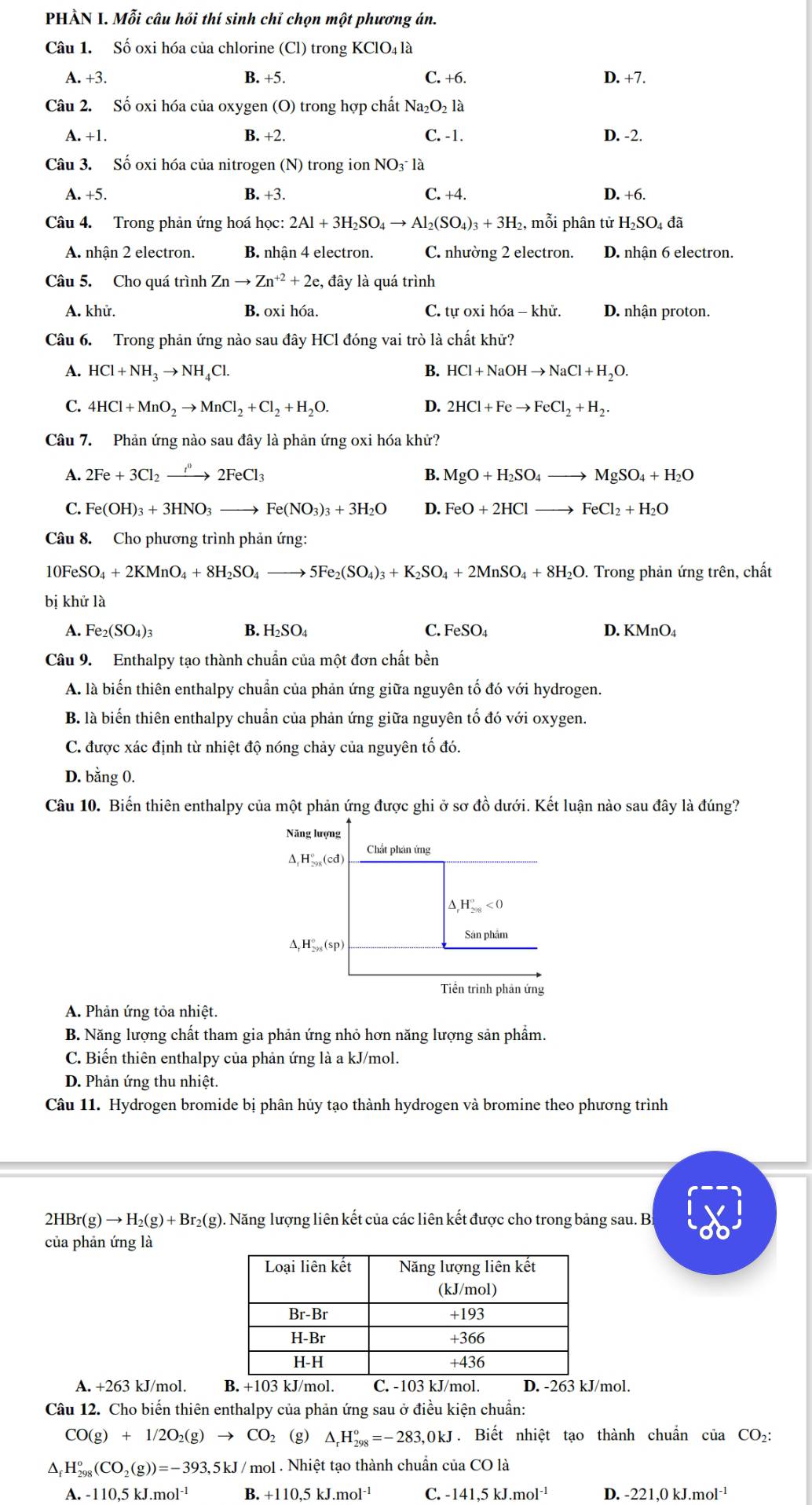 PHẢÀN I. Mỗi câu hồi thí sinh chỉ chọn một phương án.
Câu 1. Số oxi hóa của chlorine (Cl) trong KClO4 là
A. +3. B. +5. C. +6. D. +7.
Câu 2. Số oxi hóa của oxygen (O) trong hợp chất Na_2O_2 là
A. +1. B. +2. C. -1. D. -2.
Câu 3. Số oxi hóa của nitrogen (N) trong ion NO3 là
A. +5. B. +3. C. +4. D. +6.
Câu 4. Trong phản ứng hoá học: 2Al+3H_2SO_4to Al_2(SO_4)_3+3H_2 , mỗi phân tử H_2SO_4d a
A. nhận 2 electron. B. nhận 4 electron. C. nhường 2 electron. D. nhận 6 electron.
Câu 5. Cho quá trình Znto Zn^(+2)+2e, , đây là quá trình
A. khử. B. oxi hóa. C. tư oxi hóa - khử. D. nhận proton.
Câu 6. Trong phản ứng nào sau đây HCl đóng vai trò là chất khử?
1 HCl+NH_3to NH_4Cl.
B. HCl+NaOHto NaCl+H_2O.
C. 4HCl+MnO_2to MnCl_2+Cl_2+H_2O. D. 2HCl+Feto FeCl_2+H_2.
Câu 7. Phản ứng nào sau đây là phản ứng oxi hóa khử?
1 2Fe+3Cl_2to 2FeCl^02FeCl_3
B. MgO+H_2SO_4to MgSO_4+H_2O
C. Fe(OH)_3+3HNO_3to Fe(NO_3)_3+3H_2O D. FeO+2HClto FeCl_2+H_2O
Câu 8. Cho phương trình phản ứng:
10FeSO_4+2KMnO_4+8H_2SO_4to 5Fe_2(SO_4)_3+K_2SO_4+2MnSO_4+8H_2O. Trong phản ứng trên, chất
bị khử là
A. Fe_2(SO_4)_3 B. H_2SO_4 C. FeSO_4 D. KMnO_4
Câu 9. Enthalpy tạo thành chuẩn của một đơn chất bền
A. là biến thiên enthalpy chuẩn của phản ứng giữa nguyên tố đó với hydrogen.
B. là biến thiên enthalpy chuẩn của phản ứng giữa nguyên tố đó với oxygen.
C. được xác định từ nhiệt độ nóng chảy của nguyên tố đó.
D. bằng 0.
Câu 10. Biến thiên enthalpy của một phản ứng được ghi ở sơ đồ dưới. Kết luận nào sau đây là đúng?
Năng lượng
Chất phân ứng
△ _1H_(298)°(cd)
△ _rH_(298)°<0</tex>
Sân phẩm
△ ,H_-AH_sy(s
Tiền trình phản ứng
A. Phản ứng tỏa nhiệt.
B. Năng lượng chất tham gia phản ứng nhỏ hơn năng lượng sản phẩm.
C. Biến thiên enthalpy của phản ứng là a kJ/mol.
D. Phản ứng thu nhiệt.
Câu 11. Hydrogen bromide bị phân hủy tạo thành hydrogen và bromine theo phương trình
2HBr(g)to H_2(g)+Br_2(g). Năng lượng liên kết của các liên kết được cho trong bảng sau. B:
của phản ứng là
A. +263 kJ/mol. B. +103 kJ/mol. C. -103 kJ/mol. D. -263 kJ/mol.
Câu 12. Cho biến thiên enthalpy của phản ứng sau ở điều kiện chuẩn:
CO(g)+1/2O_2(g)to CO_2 (g) △ _rH_(298)°=-283,0kJ. Biết nhiệt tạo thành chuẩn của CO₂:
^ H_(298)^o(CO_2(g))=-393,5kJ |12 nol . Nhiệt tạo thành chuẩn của CO là
A. -110,5 kJ.m 01^(-1) B.+110,5kJ.mol^(-1) C. -141,5kJ.mol^(-1) D. -221,0kJ.mol^(-1)