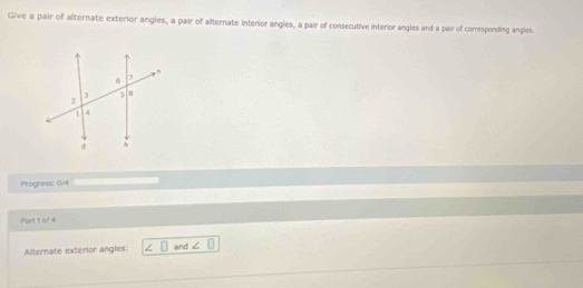 Give a pair of alternate exterior angles, a pair of alternate interior angles, a pair of consecutive interior angles and a pair of comesponding angles. 
Progress: 0/ 
Part t of 4 
Alternate exterior angles: l° □ and ∠ □