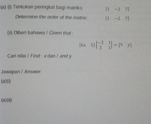 Tentukan peringkat bagi matriks: [1-27]
Determine the order of the matrix: [1-27]
(ii) Diberi bahawa / Given that :
[6x5]beginbmatrix -2&1 3&1endbmatrix =[9y]
Cari nilai / Find : x dan ! and y. 
Jawapan / Answer: 
(a)(i) 
(a)(ii)