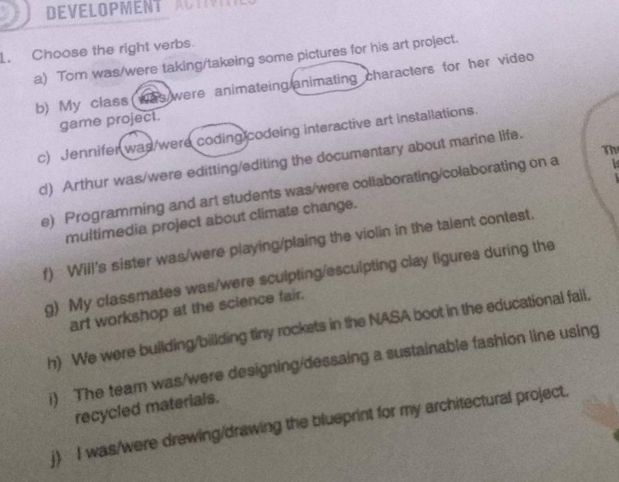 DEVELOPMENT A 
1. Choose the right verbs. 
a) Tom was/were taking/takeing some pictures for his art project. 
b) My class was were animateing animating characters for her video 
game project. 
c) Jennifer was/were coding codeing interactive art installations. 
Th 
d) Arthur was/were editting/editing the documentary about marine life. 
e) Programming and art students was/were collaborating/colaborating on a 
multimedia project about climate change. 
f) Will's sister was/were playing/plaing the violin in the talent contest. 
g) My classmates was/were sculpting/esculpting clay figures during the 
art workshop at the science fair. 
h) We were building/billding tiny rockets in the NASA boot in the educational fail. 
i) The team was/were designing/dessaing a sustainable fashion line using 
recycled materials. 
j) I was/were drewing/drawing the blueprint for my architectural project.