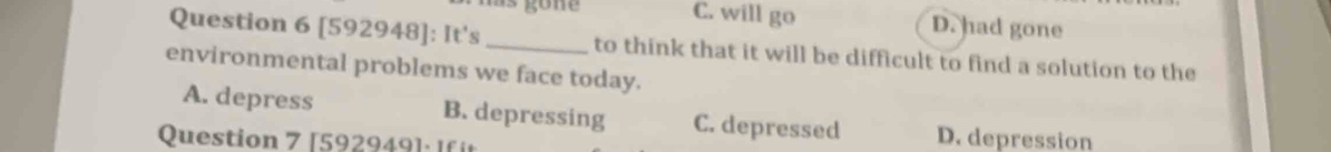 has gone C. will go D. had gone
Question 6 [592948]: It's_ to think that it will be difficult to find a solution to the
environmental problems we face today.
A. depress B. depressing C. depressed D. depression
Question 7 [592949 ] : If t