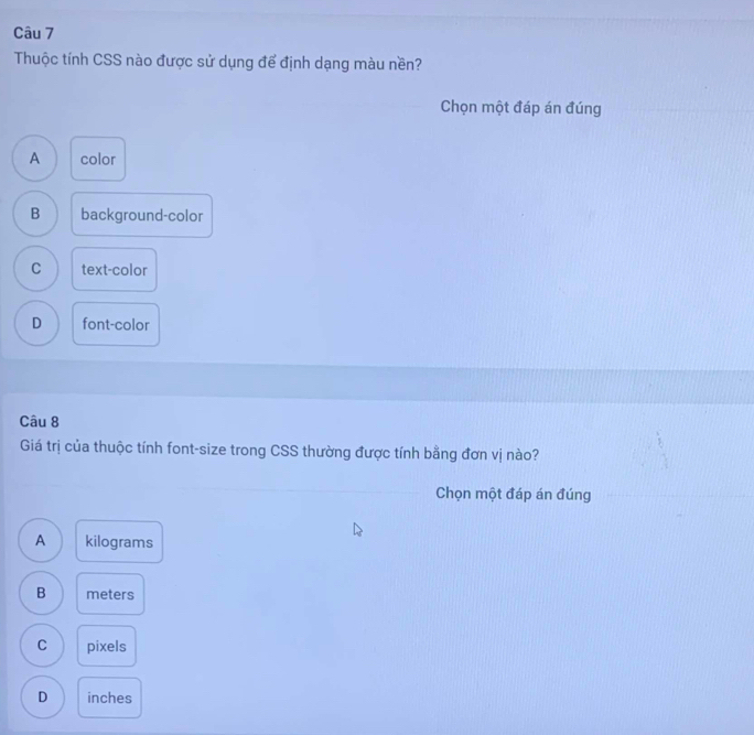 Thuộc tính CSS nào được sử dụng để định dạng màu nền?
Chọn một đáp án đúng
A color
B background-color
C text-color
D font-color
Câu 8
Giá trị của thuộc tính font-size trong CSS thường được tính bằng đơn vị nào?
Chọn một đáp án đúng
A kilograms
B meters
C pixels
D inches