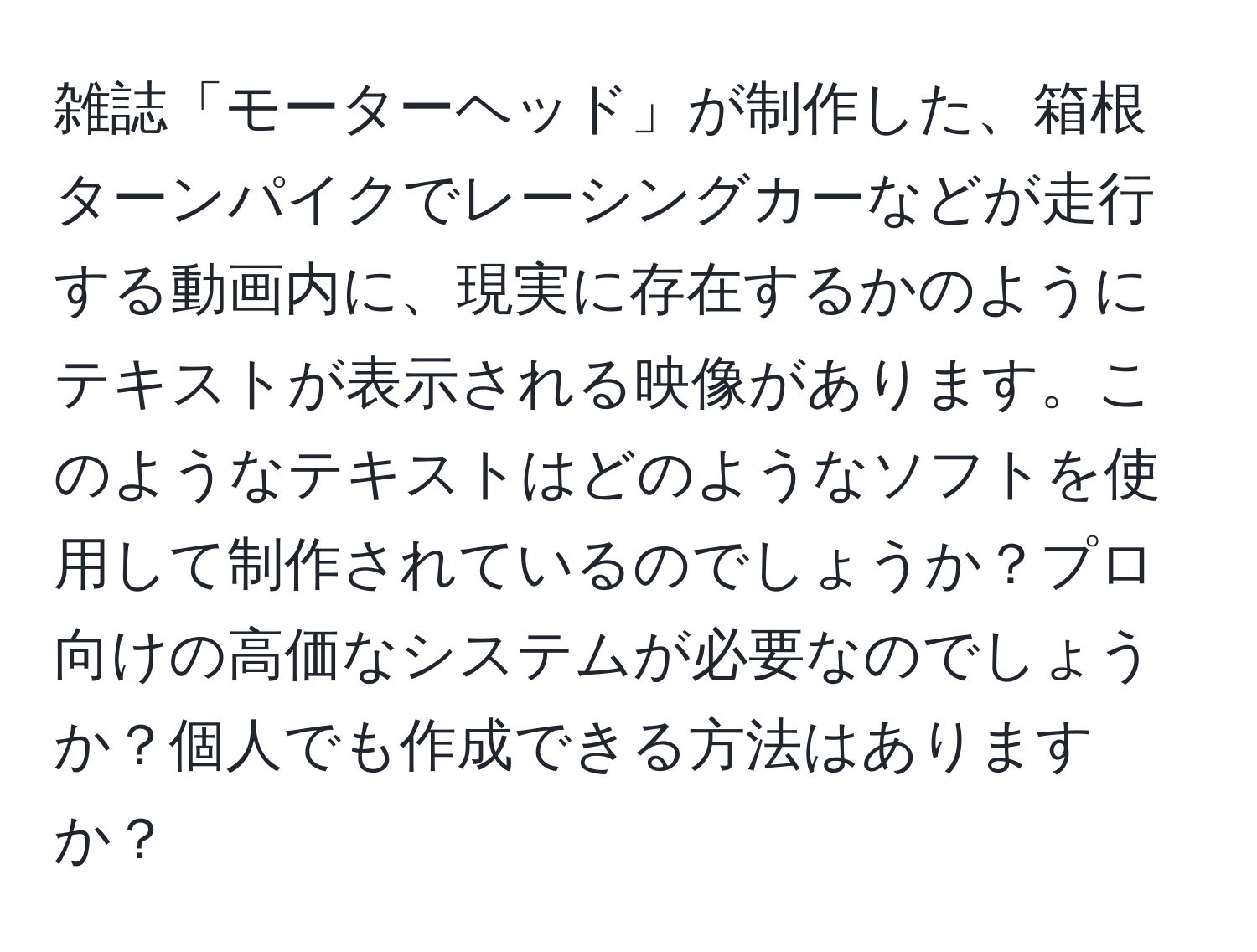 雑誌「モーターヘッド」が制作した、箱根ターンパイクでレーシングカーなどが走行する動画内に、現実に存在するかのようにテキストが表示される映像があります。このようなテキストはどのようなソフトを使用して制作されているのでしょうか？プロ向けの高価なシステムが必要なのでしょうか？個人でも作成できる方法はありますか？