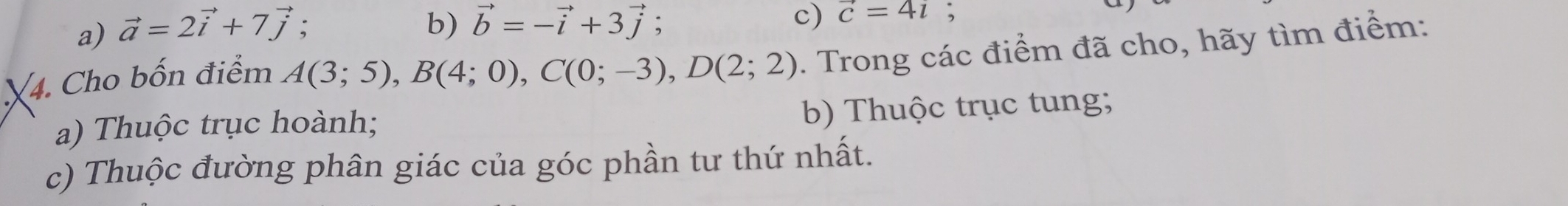 a) vector a=2vector i+7vector j;
b) vector b=-vector i+3vector j : c) vector c=4i;
4. Cho bốn điểm A(3;5), B(4;0), C(0;-3), D(2;2). Trong các điểm đã cho, hãy tìm điểm:
a) Thuộc trục hoành;
b) Thuộc trục tung;
c) Thuộc đường phân giác của góc phần tư thứ nhất.