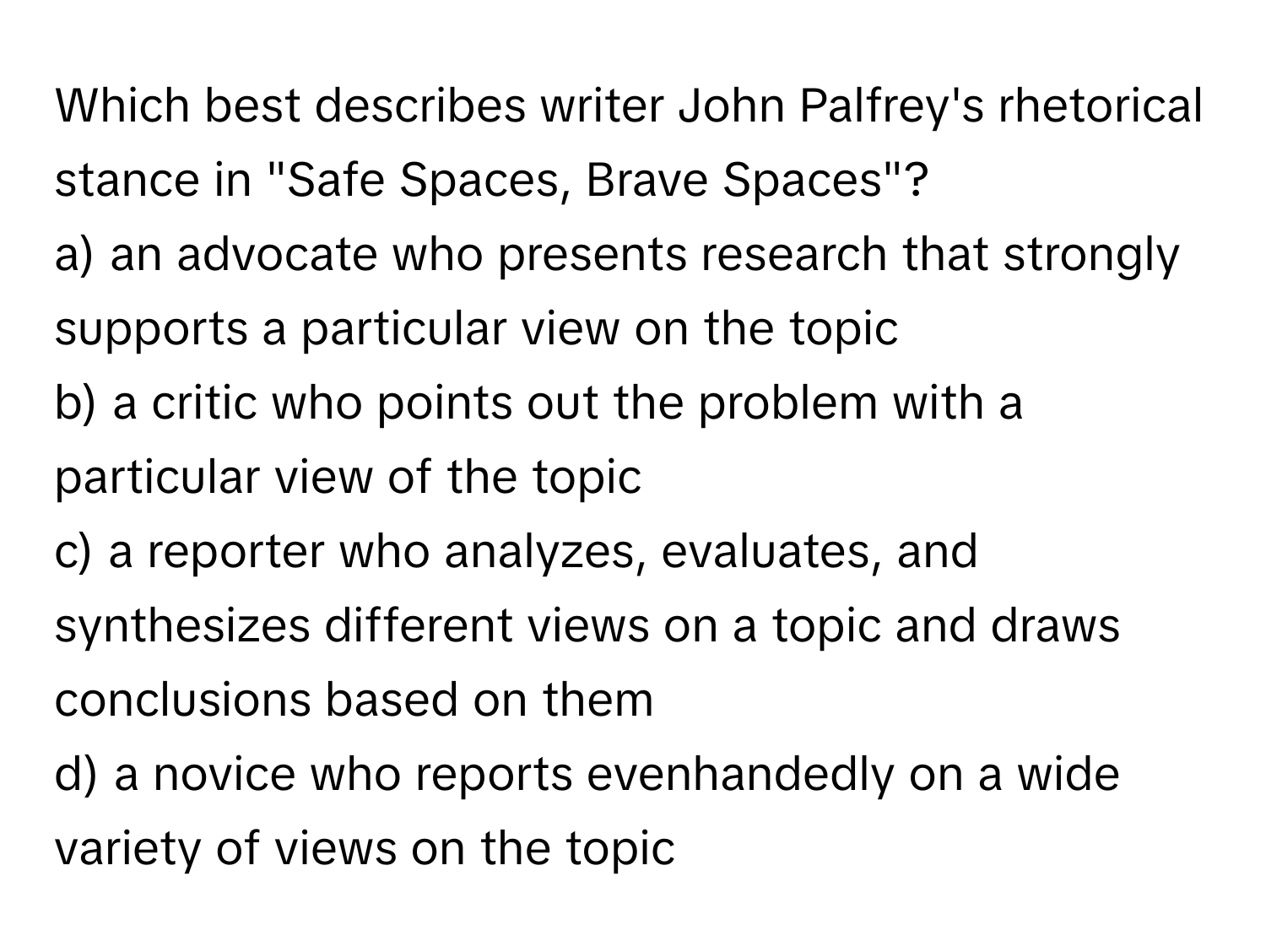 Which best describes writer John Palfrey's rhetorical stance in "Safe Spaces, Brave Spaces"?

a) an advocate who presents research that strongly supports a particular view on the topic 
b) a critic who points out the problem with a particular view of the topic 
c) a reporter who analyzes, evaluates, and synthesizes different views on a topic and draws conclusions based on them 
d) a novice who reports evenhandedly on a wide variety of views on the topic