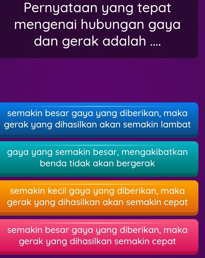 Pernyataan yang tepat
mengenai hubungan gaya
dan gerak adalah ....
semakin besar gaya yang diberikan, maka
gerak yang dihasilkan akan semakin lambat
gaya yang semakin besar, mengakibatkan
benda tidak akan bergerak
semakin kecil gaya yang diberikan, maka
gerak yang dihasilkan akan semakin cepat
semakin besar gaya yang diberikan, maka
gerak yang dihasilkan semakin cepat