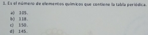 Es el número de elementos químicos que contiene la tabla periódica.
a) 105.
b) 118.
c) 150.
d) 145.