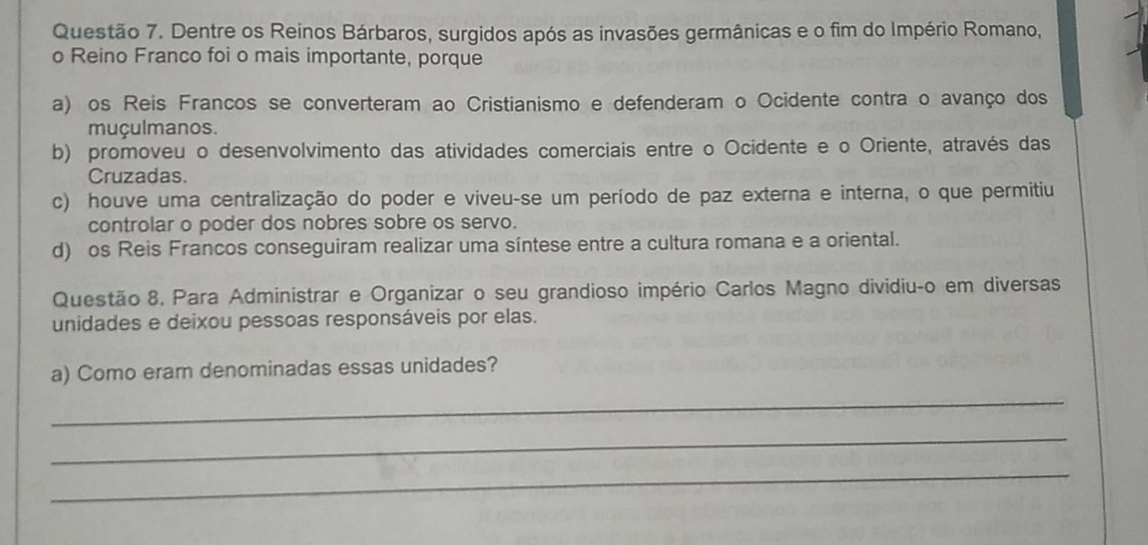 Dentre os Reinos Bárbaros, surgidos após as invasões germânicas e o fim do Império Romano,
o Reino Franco foi o mais importante, porque
a) os Reis Francos se converteram ao Cristianismo e defenderam o Ocidente contra o avanço dos
muçulmanos.
b) promoveu o desenvolvimento das atividades comerciais entre o Ocidente e o Oriente, através das
Cruzadas.
c) houve uma centralização do poder e viveu-se um período de paz externa e interna, o que permitiu
controlar o poder dos nobres sobre os servo.
d) os Reis Francos conseguiram realizar uma síntese entre a cultura romana e a oriental.
Questão 8. Para Administrar e Organizar o seu grandioso império Carlos Magno dividiuço em diversas
unidades e deixou pessoas responsáveis por elas.
a) Como eram denominadas essas unidades?
_
_
_