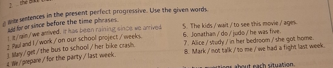 7 . the Bike C 
d) Write sentences in the present perfect progressive. Use the given words. 
Add for or since before the time phrases. 
1. It/rain/we arrived. It has been raining since we arrived 5. The kids / wait / to see this movie / ages. 
2. Paul and I / work / on our school project /weeks. 6. Jonathan / do / judo / he was five. 
3. Mary/get/the bus to school /her bike crash. 7. Alice / study /in her bedroom / she got home. 
4. We/ prepare / for the party /last week. 8. Mark / not talk /to me /we had a fight last week. 
actions about each situation.