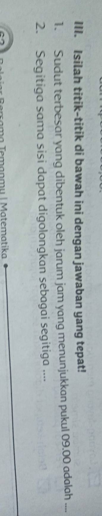 Isilah titik-titik di bawah ini dengan jawaban yang tepat! 
1. Sudut terbesar yang dibentuk oleh jarum jam yang menunjukkan pukul 09.00 adalah .... 
2. Segitiga sama sisi dapat digolongkan sebagai segitiga ... 
T em an m u | M atematika