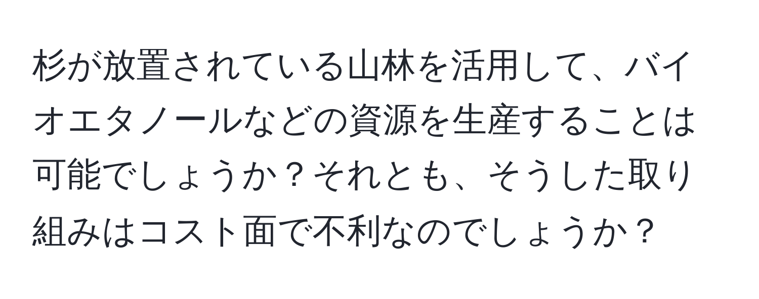 杉が放置されている山林を活用して、バイオエタノールなどの資源を生産することは可能でしょうか？それとも、そうした取り組みはコスト面で不利なのでしょうか？