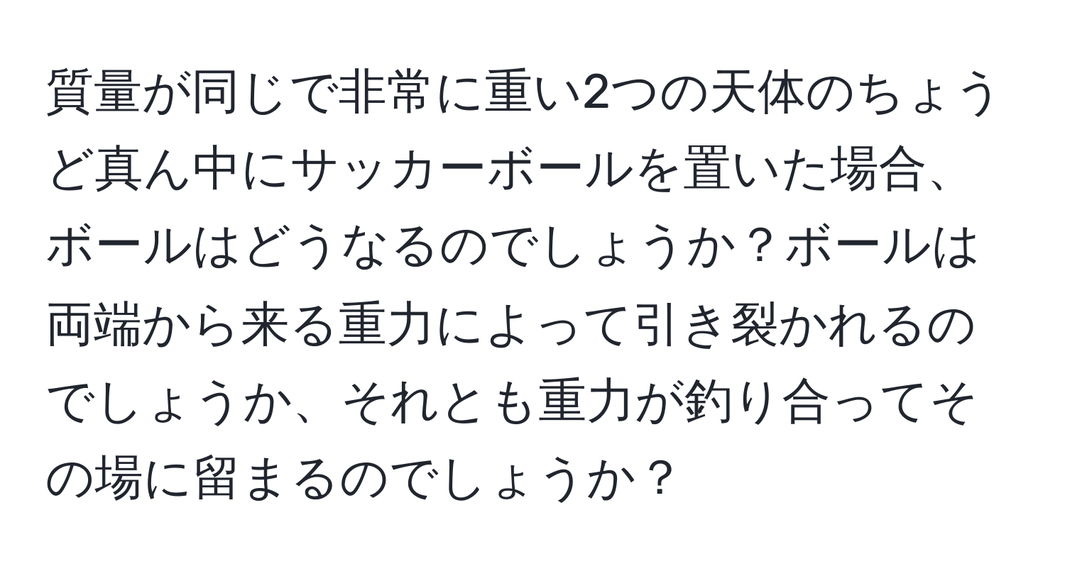 質量が同じで非常に重い2つの天体のちょうど真ん中にサッカーボールを置いた場合、ボールはどうなるのでしょうか？ボールは両端から来る重力によって引き裂かれるのでしょうか、それとも重力が釣り合ってその場に留まるのでしょうか？