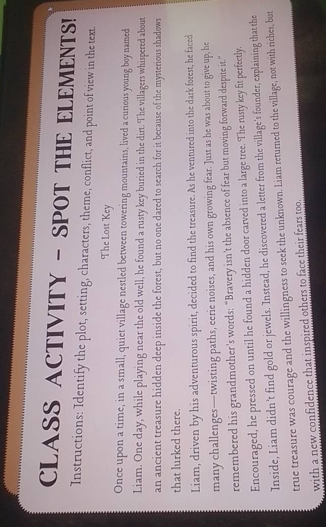 CLASS ACTIVITY - SPOT THE ELEMENTS! 
Instructions: Identify the plot, setting, characters, theme, conflict, and point of view in the text. 
The Lost Key 
Once upon a time, in a small, quiet village nestled between towering mountains, lived a curious young boy named 
Liam. One day, while playing near the old well, he found a rusty key buried in the dirt. The villagers whispered about 
an ancient treasure hidden deep inside the forest, but no one dared to search for it because of the mysterious shadows 
that lurked there. 
Liam, driven by his adventurous spirit, decided to find the treasure. As he ventured into the dark forest, he faced 
many challenges—twisting paths, eerie noises, and his own growing fear. Just as he was about to give up, he 
remembered his grandmother’s words: “Bravery isn’t the absence of fear but moving forward despite it.” 
Encouraged, he pressed on until he found a hidden door carved into a large tree. The rusty key fit perfectly. 
Inside, Liam didn’t find gold or jewels. Instead, he discovered a letter from the village’s founder, explaining that the 
true treasure was courage and the willingness to seek the unknown. Liam returned to the village, not with riches, but 
with a new confidence that inspired others to face their fears too.