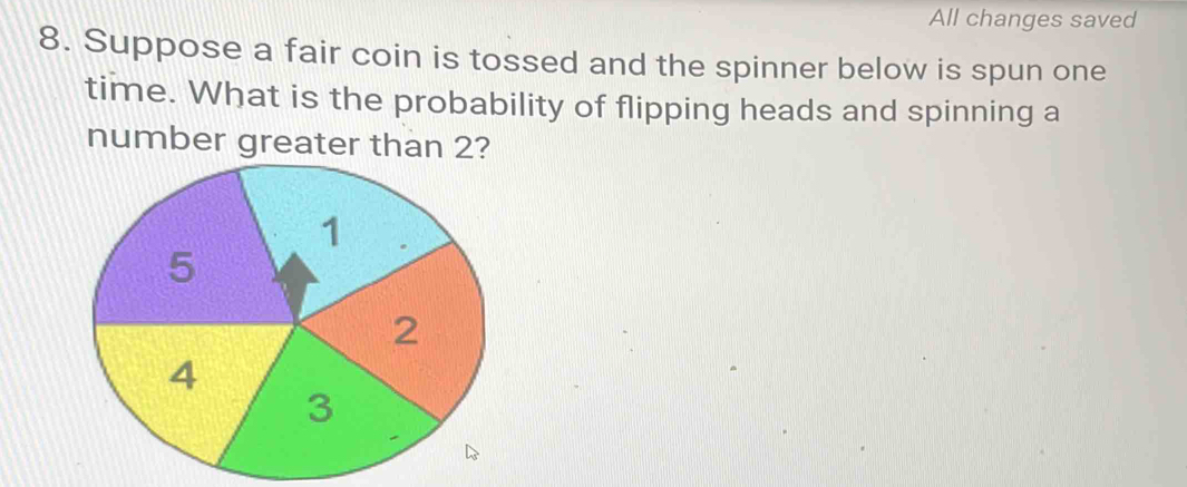 All changes saved 
8. Suppose a fair coin is tossed and the spinner below is spun one 
time. What is the probability of flipping heads and spinning a 
number greater than