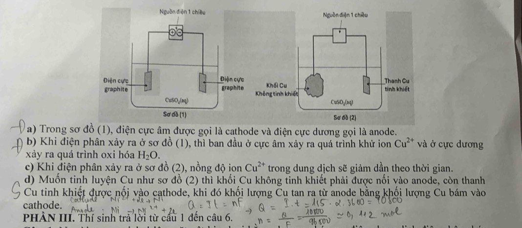 Trong sơ đồ (1), điện cực âm được gọi là cathode và điện cực dương gọi là anode.
b) Khi điện phân xảy ra ở sơ đồ (1), thì ban đầu ở cực âm xảy ra quá trình khử ion Cu^(2+) và ở cực dương
xảy ra quá trình oxi hóa H_2O.
c) Khi điện phân xảy ra ở sơ đồ (2), nồng độ ion Cu^(2+) trong dung dịch sẽ giảm dần theo thời gian.
d) Muốn tinh luyện Cu như sơ đồ (2) thì khối Cu không tinh khiết phải được nối vào anode, còn thanh
Cu tinh khiết được nối vào cathode, khi đó khối lượng Cu tan ra từ anode bằng khối lượng Cu bám vào
cathode.
PHÀN III. Thí sinh trả lời từ cầu 1 đến câu 6.