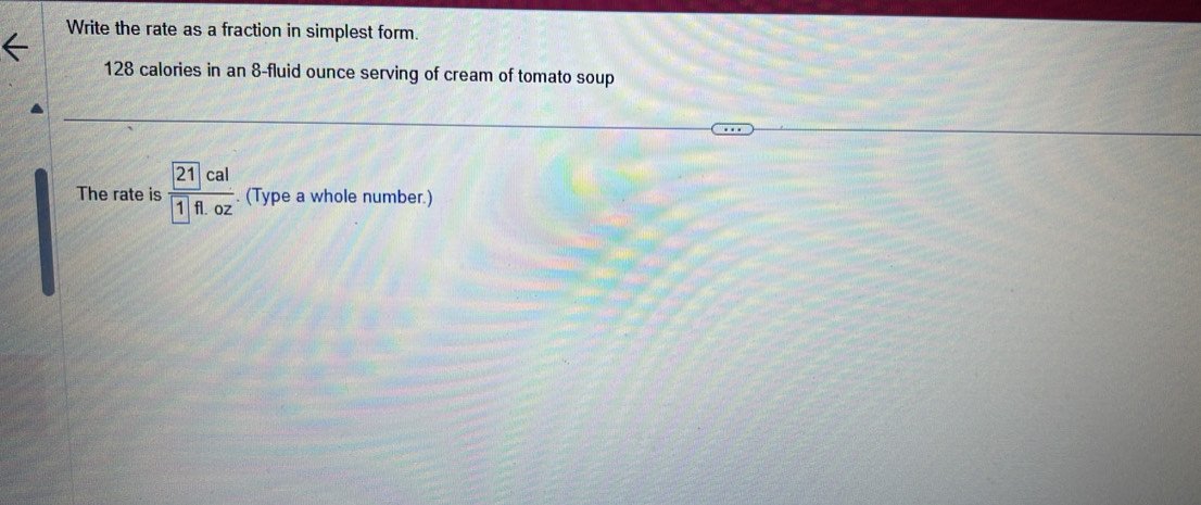 Write the rate as a fraction in simplest form.
128 calories in an 8-fluid ounce serving of cream of tomato soup 
The rate is frac  21cal 1fl.oz. (Type a whole number.)