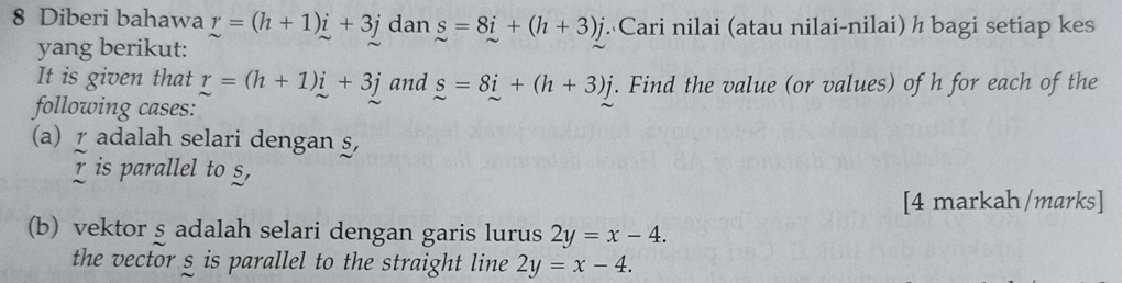 Diberi bahawa r=(h+1)i+3j dan s=8i+(h+3)j Cari nilai (atau nilai-nilai) h bagi setiap kes 
yang berikut: 
It is given that r=(h+1)i+3j and s=8i+(h+3)j. Find the value (or values) of h for each of the 
following cases: 
(a) r adalah selari dengan §,
r is parallel to s, 
[4 markah/marks] 
(b) vektor s adalah selari dengan garis lurus 2y=x-4. 
the vector s is parallel to the straight line 2y=x-4.