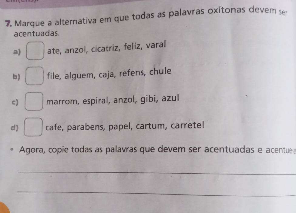 Marque a alternativa em que todas as palavras oxítonas devem ser
acentuadas.
a) □ ate, anzol, cicatriz, feliz, varal
b) □ file, alguem, caja, refens, chule
c) □ marrom, espiral, anzol, gibi, azul
d) □ cafe, parabens, papel, cartum, carretel
Agora, copie todas as palavras que devem ser acentuadas e acentue-a
_
_