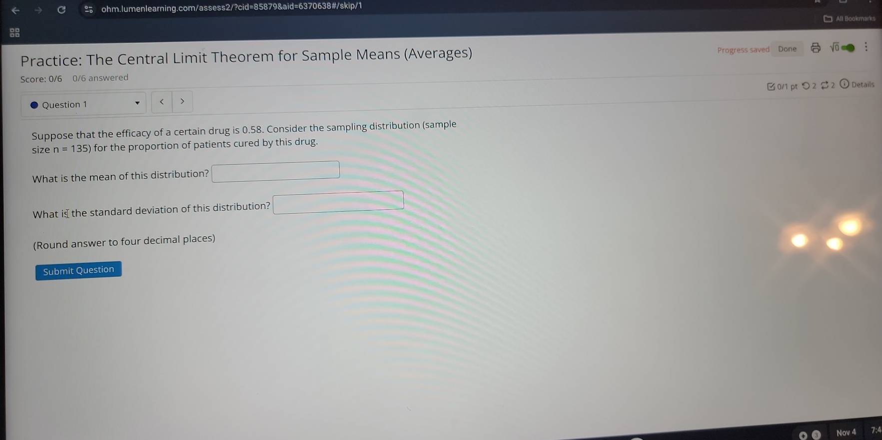 All Bookmarks 
Progress saved 
Practice: The Central Limit Theorem for Sample Means (Averages) Done √ : 
Score: 0/6 0/6 answered 
0/1 pt つ 2 $ 2 Details 
Question 1 < 7 
Suppose that the efficacy of a certain drug is 0.58. Consider the sampling distribution (sample 
size n=135) for the proportion of patients cured by this drug. 
What is the mean of this distribution? 
What is the standard deviation of this distribution? □ 
(Round answer to four decimal places) 
Submit Question 
Jov 4