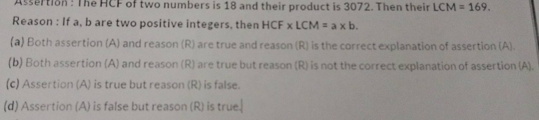 Assertion : The HCF of two numbers is 18 and their product is 3072. Then their LCM=169. 
Reason : If a, b are two positive integers, then HCF* LCM=a* b.
(a) Both assertion (A) and reason (R) are true and reason (R) is the correct explanation of assertion (A).
(b) Both assertion (A) and reason (R) are true but reason (R) is not the correct explanation of assertion (A).
(c) Assertion (A) is true but reason (R) is false.
(d) Assertion (A) is false but reason (R) is true.