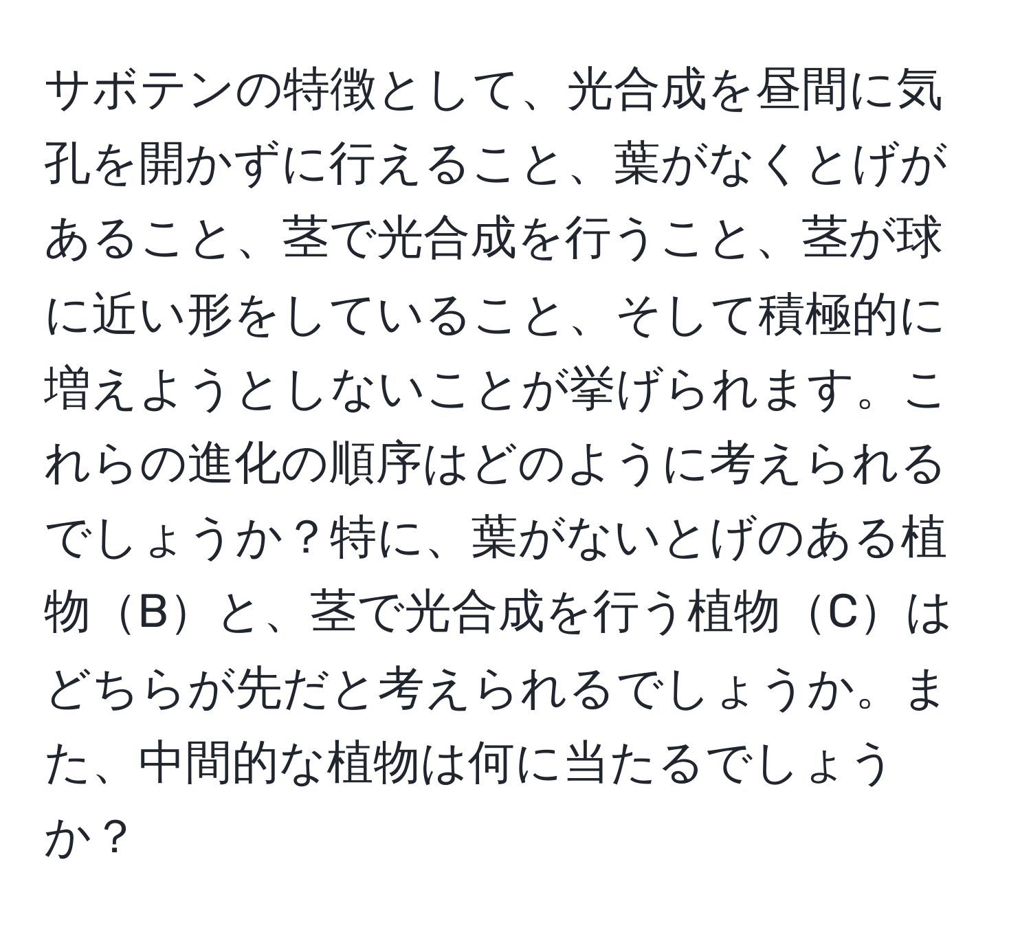 サボテンの特徴として、光合成を昼間に気孔を開かずに行えること、葉がなくとげがあること、茎で光合成を行うこと、茎が球に近い形をしていること、そして積極的に増えようとしないことが挙げられます。これらの進化の順序はどのように考えられるでしょうか？特に、葉がないとげのある植物Bと、茎で光合成を行う植物Cはどちらが先だと考えられるでしょうか。また、中間的な植物は何に当たるでしょうか？