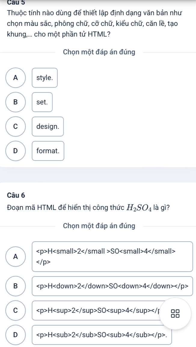 Thuộc tính nào dùng để thiết lập định dạng văn bản như
chọn màu sắc, phông chữ, cỡ chữ, kiểu chữ, căn lề, tạo
khung,... cho một phần tử HTML?
Chọn một đáp án đúng
A style.
B set.
C design.
D format.
Câu 6
Đoạn mã HTML để hiển thị công thức H_2SO_4 là gì?
Chọn một đáp án đúng
H2</ small SO 3| |>4</ small>
A

B H C wn 2</ down SO 4</ down
C H2SO4 OC
D H2SO4 .