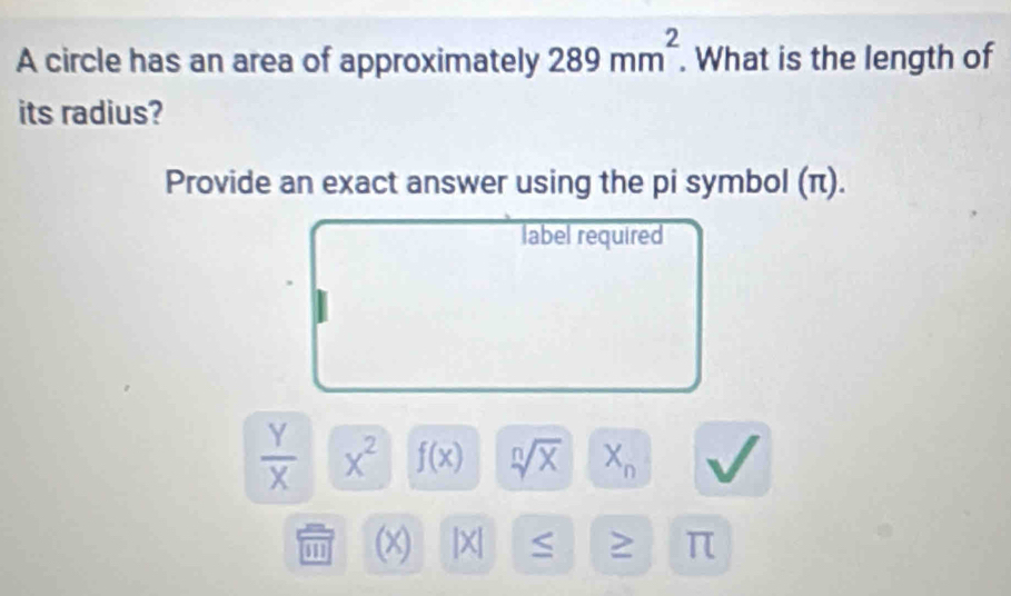 A circle has an area of approximately 289mm^2. What is the length of 
its radius? 
Provide an exact answer using the pi symbol (π). 
label required
 Y/X  x^2 f(x) sqrt[n](x) X_n
111 (x) |x| S ≥ π